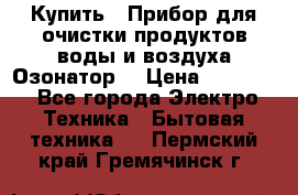  Купить : Прибор для очистки продуктов,воды и воздуха.Озонатор  › Цена ­ 25 500 - Все города Электро-Техника » Бытовая техника   . Пермский край,Гремячинск г.